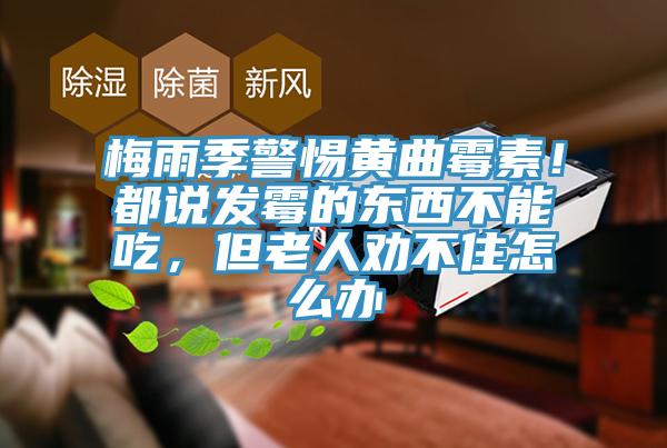 梅雨季警惕黃曲黴素！都說發黴的東西不能吃，但老人勸不住怎麽辦