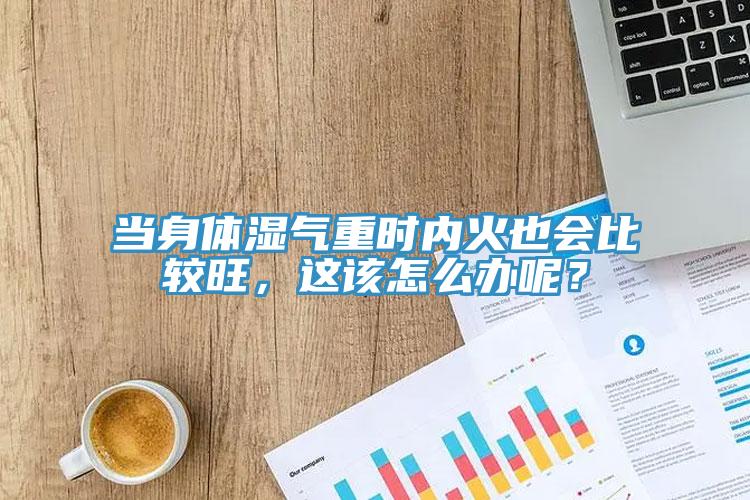 當身體濕氣重時內火也會比較旺，這該怎麽辦呢？