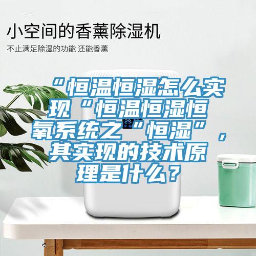 “恒溫恒濕怎麽實現“恒溫恒濕恒氧係統之“恒濕”，其實現的技術原理是什麽？