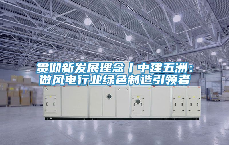 貫徹新發展理念丨中建五洲：做風電行業綠色製造引領者