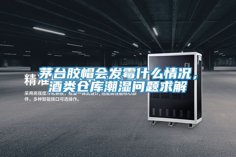 茅台膠帽會發黴什麽情況，酒類倉庫潮濕問題求解